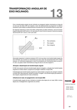 CNC 8055
CNC 8055i
MODELO ·T·
SOFT: V02.2X
13
·321·
TRANSFORMAÇÃO ANGULAR DE
EIXO INCLINADO.
Com a transformação angular de eixo inclinado se conseguem realizar movimentos ao longo de
um eixo que não está a 90º com respeito a outro. Os deslocamentos se programam no sistema
cartesiano e para realizar os deslocamentos se transformam em movimentos sobre os eixos reais.
Em algumas máquinas os eixos não estão configurados ao estilo cartesiano, mas sim formam
ângulos diferentes de 90º entre si. Um caso típico é o eixo X de torno que por motivos de robustez
não forma 90º com o eixo Z, e tem outro valor.
Para poder programar no sistema cartesiano (Z-X), tem que ativar uma transformação angular de
eixo inclinado, que converta os movimentos aos eixos reais não perpendiculares (Z-X'). Desta
maneira, um movimento programado no eixo X se transforma em movimentos sobre os eixos Z-
X'; isto é, se passa a fazer movimentos ao longo do eixo Z e do eixo angular X'.
Ativação e desativação da transformação angular.
O CNC não assume nenhuma transformação depois da ligação; a ativação das transformações
angulares se realiza desde o programa de usinagem mediante a função G46.
A desativação das transformações angulares se realiza desde o programa de usinagem mediante
a função G46. Opcionalmente, também se poderá "congelar" uma transformação para deslocar o
eixo angular, programando em cotas cartesianas.
Influência do reset, do apagamento e da função M30.
A transformação angular de eixo inclinado se mantém ativa depois de um reset, M30 e incluso
depois de um desligamento e ligamento do controle.
X Eixo cartesiano.
X' Eixo angular.
Z Eixo ortogonal.
Z
X'
X
 
