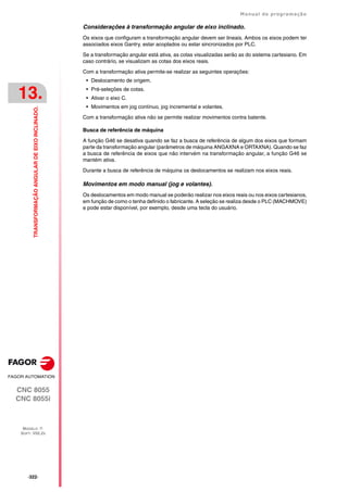 ·322·
Manual de programação
CNC 8055
CNC 8055i
13.
TRANSFORMAÇÃO
ANGULAR
DE
EIXO
INCLINADO.
MODELO ·T·
SOFT: V02.2X
Considerações à transformação angular de eixo inclinado.
Os eixos que configuram a transformação angular devem ser lineais. Ambos os eixos podem ter
associados eixos Gantry, estar acoplados ou estar sincronizados por PLC.
Se a transformação angular está ativa, as cotas visualizadas serão as do sistema cartesiano. Em
caso contrário, se visualizam as cotas dos eixos reais.
Com a transformação ativa permite-se realizar as seguintes operações:
• Deslocamento de origem.
• Pré-seleções de cotas.
• Ativar o eixo C.
• Movimentos em jog contínuo, jog incremental e volantes.
Com a transformação ativa não se permite realizar movimentos contra batente.
Busca de referência de máquina
A função G46 se desativa quando se faz a busca de referência de algum dos eixos que formam
parte da transformação angular (parâmetros de máquina ANGAXNA e ORTAXNA). Quando se faz
a busca de referência de eixos que não intervém na transformação angular, a função G46 se
mantém ativa.
Durante a busca de referência de máquina os deslocamentos se realizam nos eixos reais.
Movimentos em modo manual (jog e volantes).
Os deslocamentos em modo manual se poderão realizar nos eixos reais ou nos eixos cartesianos,
em função de como o tenha definido o fabricante. A seleção se realiza desde o PLC (MACHMOVE)
e pode estar disponível, por exemplo, desde uma tecla do usuário.
 
