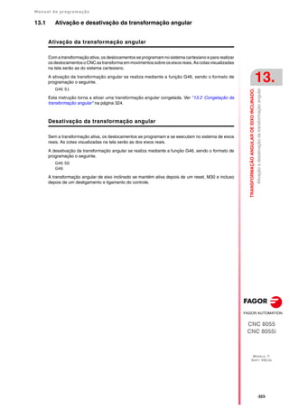 Manual de programação
CNC 8055
CNC 8055i
TRANSFORMAÇÃO
ANGULAR
DE
EIXO
INCLINADO.
13.
MODELO ·T·
SOFT: V02.2X
·323·
Ativação
e
desativação
da
transformação
angular
13.1 Ativação e desativação da transformação angular
Ativação da transformação angular
Com a transformação ativa, os deslocamentos se programam no sistema cartesiano e para realizar
os deslocamentos o CNC as transforma em movimentos sobre os eixos reais. As cotas visualizadas
na tela serão as do sistema cartesiano.
A ativação da transformação angular se realiza mediante a função G46, sendo o formato de
programação o seguinte.
G46 S1
Esta instrução torna a ativar uma transformação angular congelada. Ver "13.2 Congelação da
transformação angular" na página 324.
Desativação da transformação angular
Sem a transformação ativa, os deslocamentos se programam e se executam no sistema de eixos
reais. As cotas visualizadas na tela serão as dos eixos reais.
A desativação da transformação angular se realiza mediante a função G46, sendo o formato de
programação o seguinte.
G46 S0
G46
A transformação angular de eixo inclinado se mantém ativa depois de um reset, M30 e incluso
depois de um desligamento e ligamento do controle.
 