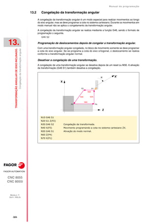 ·324·
Manual de programação
CNC 8055
CNC 8055i
13.
TRANSFORMAÇÃO
ANGULAR
DE
EIXO
INCLINADO.
MODELO ·T·
SOFT: V02.2X
Congelação
da
transformação
angular
13.2 Congelação da transformação angular
A congelação da transformação angular é um modo especial para realizar movimentos ao longo
do eixo angular, mas se deve programar a cota no sistema cartesiano. Durante os movimentos em
modo manual não se aplica o congelamento da transformação angular.
A congelação da transformação angular se realiza mediante a função G46, sendo o formato de
programação o seguinte.
G46 S2
Programação de deslocamentos depois de congelar a transformação angular.
Com uma transformação angular congelada, no bloco de movimento somente se deve programar
a cota do eixo angular. Se se programa a cota do eixo ortogonal, o deslocamento se realiza
conforme a transformação angular normal.
Desativar a congelação de uma transformação.
A congelação de uma transformação angular se desativa depois de um reset ou M30. A ativação
da transformação (G46 S1) também desativa a congelação.
N10 G46 S1
N20 G1 Z(P2)
N30 G46 S2 Congelação da transformada.
N40 X(P3) Movimento programando a cota no sistema cartesiano ZX.
N50 G46 S1 Ativação do modo normal.
N60 Z(P4)
N70 X(P1)
Z
X
P1
P2
P3 P4
N40
N60
N20
N70
X'

 