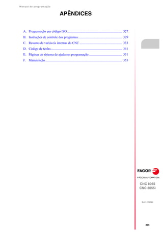 Manual de programação
CNC 8055
CNC 8055i
SOFT: V02.2X
·325·
APÊNDICES
A. Programação em código ISO ................................................................... 327
B. Instruções de controle dos programas...................................................... 329
C. Resumo de variáveis internas do CNC .................................................... 333
D. Código de teclas....................................................................................... 341
E. Páginas do sistema de ajuda em programação......................................... 351
F. Manutenção.............................................................................................. 355
 