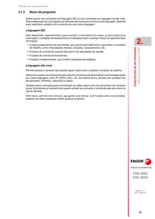 Manual de programação
CNC 8055
CNC 8055i
CONSTRUÇÃO
DE
UM
PROGRAMA
2.
MODELO ·T·
SOFT: V02.2X
·33·
Estrutura
de
um
programa
no
CNC
2.1.2 Bloco de programa
Estará escrito com comandos em linguagem ISO ou com comandos em linguagem de alto nível.
Para a elaboração de um programa se utilizarão blocos escritos numa ou outra linguagem, devendo
estar cada bloco redigido com comandos de uma única linguagem.
Linguagem ISO
Está desenhado, especialmente, para controlar o movimento dos eixos, já que proporciona
informação e condições de deslocamento e indicações sobre o avanço. Possui os seguintes tipos
de funções.
• Funções preparatórias de movimentos, que servem para determinar a geometria e condições
de trabalho, como interpolações lineares, circulares, rosqueamentos, etc.
• Funções de controle de avanços dos eixos e de velocidades do spindle.
• Funções de controle de ferramentas.
• Funções complementares, que contêm indicações tecnológicas.
Linguagem alto nível.
Permite acessar a variáveis de propósito geral, assim como a tabelas e variáveis do sistema.
Ofereceaousuárioumconjuntodeinstruçõesdecontrolequeseassemelhamàterminologiausada
por outras linguagens, como IF, GOTO, CALL, etc. Da mesma forma, permite usar qualquer tipo
de expressão, aritmética, relacional ou lógica.
Também possui instruções para a construção de voltas, assim como de sub-rotinas com variáveis
locais. Se entende por variável local aquela variável que somente é conhecida pela sub-rotina na
que foi definida.
Além disso, permite criar livrarias, agrupando sub-rotinas, com funções úteis e já provadas,
podendo ser estas acessadas desde qualquer programa.
 