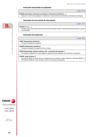 ·330·
Manual de programação
CNC 8055
CNC 8055i
B.
MODELO ·T·
SOFT: V02.2X
Instruções
de
controle
dos
programas
Instruções associadas ao apalpador.
Instruções de sub-rotinas de interrupção.
Instruções de programas.
( seção 12.6 )
(PROBE (expressão), (instrução de atribuição), (instrução de atribuição), ... )
Executa um ciclo fixo de apalpador, inicializando os seus parâmetros mediante as instruções de atribuição.
( seção 12.7 )
( REPOS X, Y, Z, .... )
Se deve utilizar sempre dentro das sub-rotinas de interrupção e facilita o reposicionamento da máquina no ponto
de interrupção.
( seção 12.8 )
( EXEC P(expressão), (diretório) )
Começa a execução do programa
( MEXEC P(expressão), (diretório) )
Começa a execução do programa de forma modal.
( OPEN P(expressão), (diretório destino), A/D, "comentário de programa" )
Ao começar a edição de um novo programa, permite que seja associado um comentário ao programa.
( WRITE <texto do bloco> )
Acrescenta depois do último bloco do programa que se começou a editar mediante a instrução OPEN P, a
informação contida em <texto do bloco> como um novo bloco do programa.
 