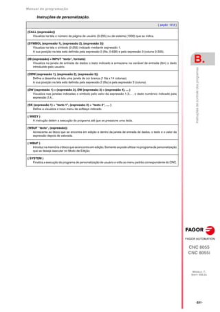 Manual de programação
CNC 8055
CNC 8055i
B.
MODELO ·T·
SOFT: V02.2X
·331·
Instruções
de
controle
dos
programas
Instruções de personalização.
( seção 12.9 )
(CALL (expressão))
Visualiza na tela o número de página de usuário (0-255) ou de sistema (1000) que se indica.
(SYMBOL (expressão 1), (expressão 2), (expressão 3))
Visualiza na tela o símbolo (0-255) indicado mediante expressão 1.
A sua posição na tela está definida pela expressão 2 (fila, 0-639) e pela expressão 3 (coluna 0-335).
(IB (expressão) = INPUT "texto", formato)
Visualiza na janela de entrada de dados o texto indicado e armazena na variável de entrada (Ibn) o dado
introduzido pelo usuário.
(ODW (expressão 1), (expressão 2), (expressão 3))
Define e desenha na tela uma janela de cor branca (1 fila x 14 colunas).
A sua posição na tela está definida pela expressão 2 (fila) e pela expressão 3 (coluna).
(DW (expressão 1) = (expressão 2), DW (expressão 3) = (expressão 4), ... )
Visualiza nas janelas indicadas o símbolo pelo valor da expressão 1,3,.. , o dado numérico indicado pela
expressão 2,4,..
(SK (expressão 1) = "texto 1", (expressão 2) = "texto 2", .... )
Define e visualiza o novo menu de softkeys indicado.
( WKEY )
A instrução detém a execução do programa até que se pressione uma tecla.
(WBUF "texto", (expressão))
Acrescenta ao bloco que se encontra em edição e dentro da janela de entrada de dados, o texto e o valor da
expressão depois de valorada.
( WBUF )
Introduz na memória o blocoque se encontra em edição. Somente se pode utilizarnoprograma de personalização
que se deseja executar no Modo de Edição.
( SYSTEM )
Finaliza a execução do programa de personalização de usuário e volta ao menu padrão correspondente do CNC.
 