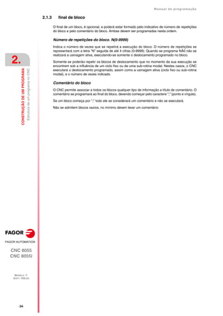 ·34·
Manual de programação
CNC 8055
CNC 8055i
2.
CONSTRUÇÃO
DE
UM
PROGRAMA
MODELO ·T·
SOFT: V02.2X
Estrutura
de
um
programa
no
CNC
2.1.3 final de bloco
O final de um bloco, é opcional, e poderá estar formado pelo indicativo de número de repetições
do bloco e pelo comentário do bloco. Ambas devem ser programadas nesta ordem.
Número de repetições do bloco. N(0-9999)
Indica o número de vezes que se repetirá a execução do bloco. O número de repetições se
representará com a letra "N" seguida de até 4 cifras (0-9999). Quando se programa NÃ0 não se
realizará a usinagem ativa, executando-se somente o deslocamento programado no bloco.
Somente se poderão repetir os blocos de deslocamento que no momento da sua execução se
encontrem sob a influência de um ciclo fixo ou de uma sub-rotina modal. Nestes casos, o CNC
executará o deslocamento programado, assim como a usinagem ativa (ciclo fixo ou sub-rotina
modal), e o número de vezes indicado.
Comentário do bloco
O CNC permite associar a todos os blocos qualquer tipo de informação a título de comentário. O
comentário se programará ao final do bloco, devendo começar pelo caractere ";" (ponto e vírgula).
Se um bloco começa por ";" todo ele se considerará um comentário e não se executará.
Não se admitem blocos vazios, no mínimo devem levar um comentário
 
