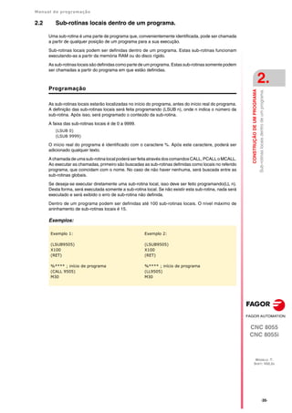 Manual de programação
CNC 8055
CNC 8055i
CONSTRUÇÃO
DE
UM
PROGRAMA
2.
MODELO ·T·
SOFT: V02.2X
·35·
Sub-rotinas
locais
dentro
de
um
programa.
2.2 Sub-rotinas locais dentro de um programa.
Uma sub-rotina é uma parte de programa que, convenientemente identificada, pode ser chamada
a partir de qualquer posição de um programa para a sua execução.
Sub-rotinas locais podem ser definidas dentro de um programa. Estas sub-rotinas funcionam
executando-as a partir da memória RAM ou do disco rígido.
As sub-rotinas locais são definidas como parte de um programa. Estas sub-rotinas somente podem
ser chamadas a partir do programa em que estão definidas.
Programação
As sub-rotinas locais estarão localizadas no início do programa, antes do início real do programa.
A definição das sub-rotinas locais será feita programando (LSUB n), onde n indica o número da
sub-rotina. Após isso, será programado o conteúdo da sub-rotina.
A faixa das sub-rotinas locais é de 0 a 9999.
(LSUB 0)
(LSUB 9999)
O início real do programa é identificado com o caractere %. Após este caractere, poderá ser
adicionado qualquer texto.
A chamada de uma sub-rotina local poderá ser feita através dos comandos CALL, PCALL o MCALL.
Ao executar as chamadas, primeiro são buscadas as sub-rotinas definidas como locais no referido
programa, que coincidam com o nome. No caso de não haver nenhuma, será buscada entre as
sub-rotinas globais.
Se deseja-se executar diretamente uma sub-rotina local, isso deve ser feito programando(LL n).
Desta forma, será executada somente a sub-rotina local. Se não existir esta sub-rotina, nada será
executado e será exibido o erro de sub-rotina não definida.
Dentro de um programa podem ser definidas até 100 sub-rotinas locais. O nível máximo de
aninhamento de sub-rotinas locais é 15.
Exemplos:
Exemplo 1:
(LSUB9505)
X100
(RET)
%**** ; início de programa
(CALL 9505)
M30
Exemplo 2:
(LSUB9505)
X100
(RET)
%**** ; início de programa
(LL9505)
M30
 