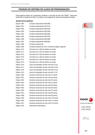 Manual de programação
CNC 8055
CNC 8055i
E.
MODELO ·T·
SOFT: V02.2X
·351·
Páginas
do
sistema
de
ajuda
em
programação
PÁGINAS DO SISTEMA DE AJUDA EM PROGRAMAÇÃO
Estas páginas podem ser visualizadas mediante a instrução de alto nivel "PAGE". Todas elas
pertencem ao sistema do CNC e se utilizam como páginas de ajuda das respectivas funções.
Ajudas léxico-gráficas
Página 1000 Funções preparatórias G00-G09.
Página 1001 Funções preparatórias G10-G19.
Página 1002 Funções preparatórias G20-G44.
Página 1003 Funções preparatórias G53-G59.
Página 1004 Funções preparatórias G60-G69.
Página 1005 Funções preparatórias G70-G79.
Página 1006 Funções preparatórias G80-G89.
Página 1007 Funções preparatórias G90-G99.
Página 1008 Funções auxiliares M.
Página 1009 Funções auxiliares M, com o símbolo de página seguinte.
Página 1010 Coincide com a 250 do diretório se existe.
Página 1011 Coincide com a 251 do diretório se existe.
Página 1012 Coincide com a 252 do diretório se existe.
Página 1013 Coincide com a 253 do diretório se existe.
Página 1014 Coincide com a 254 do diretório se existe.
Página 1015 Coincide com a 255 do diretório se existe.
Página 1016 Léxico da linguagem de alto nível (da A à G).
Página 1017 Léxico da linguagem de alto nível (da H à N).
Página 1018 Léxico da linguagem de alto nível (da O à S).
Página 1019 Léxico da linguagem de alto nível (da T à Z).
Página 1020 Variáveis acessíveis por alto nivel (1ª parte).
Página 1021 Variáveis acessíveis por alto nivel (2ª parte).
Página 1022 Variáveis acessíveis por alto nivel (3ª parte).
Página 1023 Variáveis acessíveis por alto nivel (4ª parte).
Página 1024 Variáveis acessíveis por alto nivel (5ª parte).
Página 1025 Variáveis acessíveis por alto nivel (6ª parte).
Página 1026 Variáveis acessíveis por alto nivel (7ª parte).
Página 1027 Variáveis acessíveis por alto nivel (8ª parte).
Página 1028 Variáveis acessíveis por alto nivel (9ª parte).
Página 1029 Variáveis acessíveis por alto nivel (10ª parte).
Página 1030 Variáveis acessíveis por alto nivel (11ª parte).
Página 1031 Variáveis acessíveis por alto nivel (12ª parte).
Página 1032 Operadores matemáticos.
 
