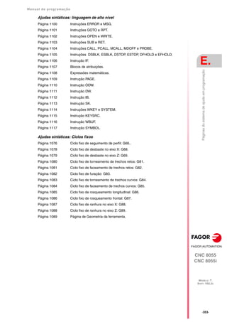 Manual de programação
CNC 8055
CNC 8055i
E.
MODELO ·T·
SOFT: V02.2X
·353·
Páginas
do
sistema
de
ajuda
em
programação
Ajudas sintáticas: linguagem de alto nível
Página 1100 Instruções ERROR e MSG.
Página 1101 Instruções GOTO e RPT.
Página 1102 Instruções OPEN e WRITE.
Página 1103 Instruções SUB e RET.
Página 1104 Instruções CALL, PCALL, MCALL, MDOFF e PROBE.
Página 1105 Instruções DSBLK, ESBLK, DSTOP, ESTOP, DFHOLD e EFHOLD.
Página 1106 Instrução IF.
Página 1107 Blocos de atribuições.
Página 1108 Expressões matemáticas.
Página 1109 Instrução PAGE.
Página 1110 Instrução ODW.
Página 1111 Instrução DW.
Página 1112 Instrução IB.
Página 1113 Instrução SK.
Página 1114 Instruções WKEY e SYSTEM.
Página 1115 Instrução KEYSRC.
Página 1116 Instrução WBUF.
Página 1117 Instrução SYMBOL.
Ajudas sintáticas: Ciclos fixos
Página 1076 Ciclo fixo de seguimento de perfil: G66..
Página 1078 Ciclo fixo de desbaste no eixo X: G68.
Página 1079 Ciclo fixo de desbaste no eixo Z: G69.
Página 1080 Ciclo fixo de torneamento de trechos retos: G81.
Página 1081 Ciclo fixo de faceamento de trechos retos: G82.
Página 1082 Ciclo fixo de furação: G83.
Página 1083 Ciclo fixo de torneamento de trechos curvos: G84.
Página 1084 Ciclo fixo de faceamento de trechos curvos: G85.
Página 1085 Ciclo fixo de rosqueamento longitudinal: G86.
Página 1086 Ciclo fixo de rosqueamento frontal: G87.
Página 1087 Ciclo fixo de ranhura no eixo X: G88.
Página 1088 Ciclo fixo de ranhura no eixo Z: G89.
Página 1089 Página de Geometria da ferramenta.
 