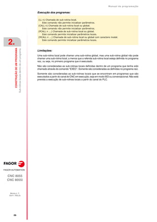 ·36·
Manual de programação
CNC 8055
CNC 8055i
2.
CONSTRUÇÃO
DE
UM
PROGRAMA
MODELO ·T·
SOFT: V02.2X
Sub-rotinas
locais
dentro
de
um
programa.
Execução dos programas:
Limitações:
Uma sub-rotina local pode chamar uma sub-rotina global, mas uma sub-rotina global não pode
chamar uma sub-rotina local, a menos que a referida sub-rotina local esteja definida no programa
raiz, ou seja, no primeiro programa que é executado.
Não são consideradas as sub-rotinas locais definidas dentro de um programa que tenha sido
chamado através do comando "EXEC". Somente são consideradas as definidas no programa raiz.
Somente são consideradas as sub-rotinas locais que se encontram em programas que são
executados a partir do canal do CNC em execução, seja em modo ISO ou conversacional. Não está
prevista a execução de sub-rotinas locais a partir do canal do PLC.
(LL n) Chamada de sub-rotina local.
Este comando não permite inicializar parâmetros.
(CALL n) Chamada de sub-rotina local ou global.
Este comando não permite inicializar parâmetros.
(PCALL n ...) Chamada de sub-rotina local ou global.
Este comando permite inicializar parâmetros locais.
(MCALL n ...) Chamada de sub-rotina local ou global com caractere modal.
Este comando permite inicializar parâmetros locais.
 