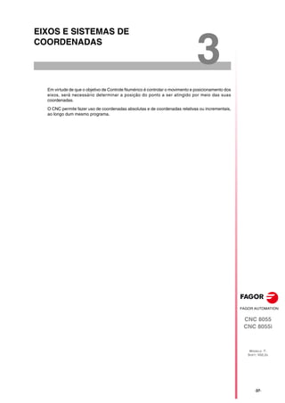 CNC 8055
CNC 8055i
MODELO ·T·
SOFT: V02.2X
3
·37·
EIXOS E SISTEMAS DE
COORDENADAS
Em virtude de que o objetivo de Controle Numérico é controlar o movimento e posicionamento dos
eixos, será necessário determinar a posição do ponto a ser atingido por meio das suas
coordenadas.
O CNC permite fazer uso de coordenadas absolutas e de coordenadas relativas ou incrementais,
ao longo dum mesmo programa.
 