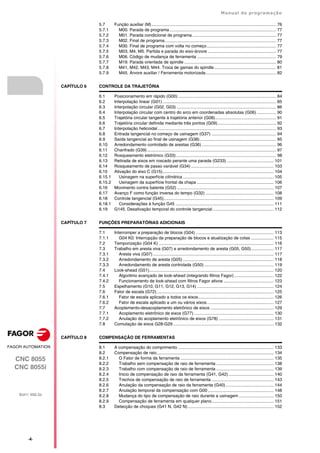 ·4·
Manual de programação
CNC 8055
CNC 8055i
SOFT: V02.2X
5.7 Função auxiliar (M) ........................................................................................................ 76
5.7.1 M00. Parada de programa ......................................................................................... 77
5.7.2 M01. Parada condicional de programa ...................................................................... 77
5.7.3 M02. Final de programa............................................................................................. 77
5.7.4 M30. Final de programa com volta no começo.......................................................... 77
5.7.5 M03, M4, M5. Partida e parada do eixo-árvore ......................................................... 77
5.7.6 M06. Código de mudança de ferramenta .................................................................. 79
5.7.7 M19. Parada orientada de spindle ............................................................................. 80
5.7.8 M41, M42, M43, M44. Troca de gamas do spindle.................................................... 81
5.7.9 M45. Árvore auxiliar / Ferramenta motorizada........................................................... 82
CAPÍTULO 6 CONTROLE DA TRAJETÓRIA
6.1 Posicionamento em rápido (G00) .................................................................................. 84
6.2 Interpolação linear (G01) ............................................................................................... 85
6.3 Interpolação circular (G02, G03) ................................................................................... 86
6.4 Interpolação circular com centro do arco em coordenadas absolutas (G06) ................ 90
6.5 Trajetória circular tangente à trajetória anterior (G08)................................................... 91
6.6 Trajetória circular definida mediante três pontos (G09)................................................. 92
6.7 Interpolação helicoidal ................................................................................................... 93
6.8 Entrada tangencial no começo de usinagem (G37) ...................................................... 94
6.9 Saída tangencial ao final de usinagem (G38)................................................................ 95
6.10 Arredondamento controlado de arestas (G36) .............................................................. 96
6.11 Chanfrado (G39)............................................................................................................ 97
6.12 Rosqueamento eletrónico (G33).................................................................................... 98
6.13 Retirada de eixos em roscado perante uma parada (G233) ....................................... 101
6.14 Rosqueamento de passo variável (G34) ..................................................................... 103
6.15 Ativação do eixo C (G15)............................................................................................. 104
6.15.1 Usinagem na superfície cilíndrica ............................................................................ 105
6.15.2 Usinagem da superfície frontal da chapa ................................................................ 106
6.16 Movimento contra batente (G52) ................................................................................. 107
6.17 Avanço F como função inversa do tempo (G32) ......................................................... 108
6.18 Controle tangencial (G45)............................................................................................ 109
6.18.1 Considerações à função G45 .................................................................................. 111
6.19 G145. Desativação temporal do controle tangencial ................................................... 112
CAPÍTULO 7 FUNÇÕES PREPARATÓRIAS ADICIONAIS
7.1 Interromper a preparação de blocos (G04) ................................................................. 113
7.1.1 G04 K0: Interrupção da preparação de blocos e atualização de cotas ................... 115
7.2 Temporização (G04 K) ................................................................................................ 116
7.3 Trabalho em aresta viva (G07) e arredondamento de aresta (G05, G50)................... 117
7.3.1 Aresta viva (G07) ..................................................................................................... 117
7.3.2 Arredondamento de aresta (G05) ............................................................................ 118
7.3.3 Arredondamento de aresta controlada (G50) .......................................................... 119
7.4 Look-ahead (G51)........................................................................................................ 120
7.4.1 Algoritmo avançado de look-ahead (integrando filtros Fagor) ................................. 122
7.4.2 Funcionamento de look-ahead com filtros Fagor ativos .......................................... 123
7.5 Espelhamento (G10, G11, G12, G13, G14) ................................................................ 124
7.6 Fator de escala (G72).................................................................................................. 125
7.6.1 Fator de escala aplicado a todos os eixos............................................................... 126
7.6.2 Fator de escala aplicado a um ou vários eixos........................................................ 127
7.7 Acoplamento-desacoplamento eletrônico de eixos ..................................................... 129
7.7.1 Acoplamento eletrônico de eixos (G77)................................................................... 130
7.7.2 Anulação do acoplamento eletrônico de eixos (G78) .............................................. 131
7.8 Comutação de eixos G28-G29 .................................................................................... 132
CAPÍTULO 8 COMPENSAÇÃO DE FERRAMENTAS
8.1 A compensação do comprimento ................................................................................ 133
8.2 Compensação de raio.................................................................................................. 134
8.2.1 O Fator de forma da ferramenta .............................................................................. 135
8.2.2 Trabalho sem compensação de raio de ferramenta ................................................ 138
8.2.3 Trabalho com compensação de raio de ferramenta ................................................ 139
8.2.4 Inicio de compensação de raio da ferramenta (G41, G42)...................................... 140
8.2.5 Trechos de compensação de raio de ferramenta .................................................... 143
8.2.6 Anulação da compensação de raio da ferramenta (G40) ........................................ 144
8.2.7 Anulação temporal da compensação com G00 ....................................................... 148
8.2.8 Mudança do tipo de compensação de raio durante a usinagem ............................. 150
8.2.9 Compensação de ferramenta em qualquer plano.................................................... 151
8.3 Detecção de choques (G41 N, G42 N)........................................................................ 152
 