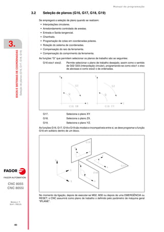 ·40·
Manual de programação
CNC 8055
CNC 8055i
3.
EIXOS
E
SISTEMAS
DE
COORDENADAS
MODELO ·T·
SOFT: V02.2X
Seleção
de
planos
(G16,
G17,
G18,
G19)
3.2 Seleção de planos (G16, G17, G18, G19)
Se empregará a seleção de plano quando se realizem:
• Interpolações circulares.
• Arredondamento controlado de arestas.
• Entrada e Saída tangencial.
• Chanfrado.
• Programação de cotas em coordenadas polares.
• Rotação do sistema de coordenadas.
• Compensação do raio da ferramenta.
• Compensação do comprimento da ferramenta.
As funções "G" que permitem selecionar os planos de trabalho são as seguintes:
G16 eixo1 eixo2. Permite selecionar o plano de trabalho desejado, assim como o sentido
de G02 G03 (interpolação circular), programando-se como eixo1 o eixo
de abcissas e como eixo2 o de ordenadas.
G17. Seleciona o plano XY.
G18. Seleciona o plano ZX.
G19. Seleciona o plano YZ.
As funções G16, G17, G18 e G19 são modais e incompatíveis entre si, se deve programar a função
G16 em solitário dentro de um bloco.
No momento da ligação, depois de executar-se M02, M30 ou depois de uma EMERGÊNCIA ou
RESET, o CNC assumirá como plano de trabalho o definido pelo parâmetro de máquina geral
"IPLANE".
 