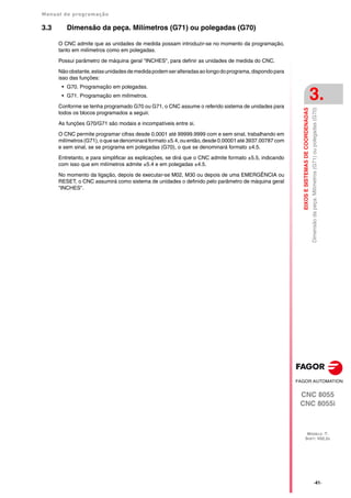 Manual de programação
CNC 8055
CNC 8055i
EIXOS
E
SISTEMAS
DE
COORDENADAS
3.
MODELO ·T·
SOFT: V02.2X
·41·
Dimensão
da
peça.
Milímetros
(G71)
ou
polegadas
(G70)
3.3 Dimensão da peça. Milímetros (G71) ou polegadas (G70)
O CNC admite que as unidades de medida possam introduzir-se no momento da programação,
tanto em milímetros como em polegadas.
Possui parâmetro de máquina geral "INCHES", para definir as unidades de medida do CNC.
Nãoobstante,estasunidadesdemedidapodemseralteradasaolongodoprograma,dispondopara
isso das funções:
• G70. Programação em polegadas.
• G71. Programação em milímetros.
Conforme se tenha programado G70 ou G71, o CNC assume o referido sistema de unidades para
todos os blocos programados a seguir.
As funções G70/G71 são modais e incompatíveis entre si.
O CNC permite programar cifras desde 0.0001 até 99999.9999 com e sem sinal, trabalhando em
milímetros (G71), o que se denominará formato ±5.4, ou então, desde 0.00001 até 3937.00787 com
e sem sinal, se se programa em polegadas (G70), o que se denominará formato ±4.5.
Entretanto, e para simplificar as explicações, se dirá que o CNC admite formato ±5.5, indicando
com isso que em milímetros admite ±5.4 e em polegadas ±4.5.
No momento da ligação, depois de executar-se M02, M30 ou depois de uma EMERGÊNCIA ou
RESET, o CNC assumirá como sistema de unidades o definido pelo parâmetro de máquina geral
"INCHES".
 