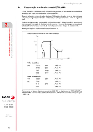 ·42·
Manual de programação
CNC 8055
CNC 8055i
3.
EIXOS
E
SISTEMAS
DE
COORDENADAS
MODELO ·T·
SOFT: V02.2X
Programação
absoluta/incremental
(G90,
G91)
3.4 Programação absoluta/incremental (G90, G91)
OCNC admite que a programação das coordenadas de umponto,se realize,tanto emcoordenadas
absolutas G90, como em coordenadas incrementais G91.
Quando se trabalha em coordenadas absolutas (G90), as coordenadas do ponto, são referidas a
um ponto de origem de coordenadas estabelecido, que freqüentemente é o ponto de origem da
peça.
Quando se trabalha em coordenadas incrementais (G91), o valor numérico programado
corresponde à informação de deslocamento do caminho a percorrer desde o ponto no qual está
situada a ferramenta nesse momento. O sinal anteposto indica a direção de deslocamento.
As funções G90/G91 são modais e incompatíveis entre si.
No momento da ligação, depois de executar-se M02, M30 ou depois de uma EMERGÊNCIA ou
RESET, o CNC assumirá G90 ou G91 conforme se tenha definido pelo parâmetro de máquina geral
"ISYSTEM".
Cotas absolutas:
G90 X200 Z60 ; Ponto P0
X160 Z60 ; Ponto P1
X80 Z100 ; Ponto P2
X80 Z120 ; Ponto P3
Cotas incrementais:
G90 X200 Z60 ; Ponto P0
G91 X-40 ; Ponto P1
X-80 Z40 ; Ponto P2
Z20 ; Ponto P3
Exemplo de programação do eixo X em diâmetros.
 