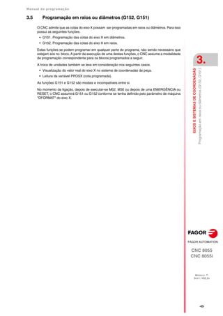 Manual de programação
CNC 8055
CNC 8055i
EIXOS
E
SISTEMAS
DE
COORDENADAS
3.
MODELO ·T·
SOFT: V02.2X
·43·
Programação
em
raios
ou
diâmetros
(G152,
G151)
3.5 Programação em raios ou diâmetros (G152, G151)
O CNC admite que as cotas do eixo X possam ser programadas em raios ou diâmetros. Para isso
possui as seguintes funções.
• G151. Programação das cotas do eixo X em diâmetros.
• G152. Programação das cotas do eixo X em raios.
Estas funções se podem programar em qualquer parte do programa, não sendo necessário que
estejam sós no bloco. A partir da execução de uma destas funções, o CNC assume a modalidade
de programação correspondente para os blocos programados a seguir.
A troca de unidades também se leva em consideração nos seguintes casos.
• Visualização do valor real do eixo X no sistema de coordenadas da peça.
• Leitura da variável PPOSX (cota programada).
As funções G151 e G152 são modais e incompatíveis entre si.
No momento da ligação, depois de executar-se M02, M30 ou depois de uma EMERGÊNCIA ou
RESET, o CNC assumirá G151 ou G152 conforme se tenha definido pelo parâmetro de máquina
"DFORMAT" do eixo X.
 