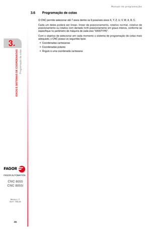 ·44·
Manual de programação
CNC 8055
CNC 8055i
3.
EIXOS
E
SISTEMAS
DE
COORDENADAS
MODELO ·T·
SOFT: V02.2X
Programação
de
cotas
3.6 Programação de cotas
O CNC permite selecionar até 7 eixos dentre os 9 possíveis eixos X, Y, Z, U, V, W, A, B, C.
Cada um deles poderá ser linear, linear de posicionamento, rotativo normal, rotativo de
posicionamento ou rotativo com dentado hirth posicionamento em graus inteiros, conforme se
especifique no parâmetro de máquina de cada eixo "AXISTYPE".
Com o objetivo de selecionar em cada momento o sistema de programação de cotas mais
adequado, o CNC possui os seguintes tipos:
• Coordenadas cartesianas
• Coordenadas polares
• Ângulo e uma coordenada cartesiana
 