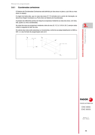 Manual de programação
CNC 8055
CNC 8055i
EIXOS
E
SISTEMAS
DE
COORDENADAS
3.
MODELO ·T·
SOFT: V02.2X
·45·
Programação
de
cotas
3.6.1 Coordenadas cartesianas
O Sistema de Coordenadas Cartesianas está definido por dois eixos no plano, e por três ou mais
eixos no espaço.
A origem de todos eles, que no caso dos eixos X Y Z coincide com o ponto de interseção, se
denomina Origem Cartesiano ou Ponto Zero do Sistema de Coordenadas.
A posição dos diferentes pontos da máquina se expressa mediante as cotas dos eixos, com dois,
três, quatro ou cinco coordenadas.
As cotas dos eixos se programam mediante a letra do eixo (X, Y, Z, U, V, W, A, B, C, sempre nesta
ordem) e seguida do valor da cota.
Os valores das cotas serão absolutas ou incrementais, conforme se esteja trabalhando no G90 ou
G91, e o seu formato de programação será ±5.5
 