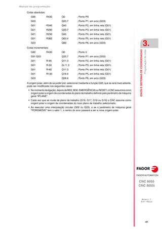 Manual de programação
CNC 8055
CNC 8055i
EIXOS
E
SISTEMAS
DE
COORDENADAS
3.
MODELO ·T·
SOFT: V02.2X
·47·
Programação
de
cotas
Cotas absolutas:
G90 R430 Q0 ; Ponto P0
G03 Q33.7 ; Ponto P1, em arco (G03)
G01 R340 Q45 ; Ponto P2, em linha reta (G01)
G01 R290 Q33.7 ; Ponto P3, em linha reta (G01)
G01 R230 Q45 ; Ponto P4, em linha reta (G01)
G01 R360 Q63.4 ; Ponto P5, em linha reta (G01)
G03 Q90 ; Ponto P6, em arco (G03)
Cotas incrementais:
G90 R430 Q0 ; Ponto 0
G91 G03 Q33.7 ; Ponto P1, em arco (G03)
G01 R-90 Q11.3 ; Ponto P2, em linha reta (G01)
G01 R-50 Q-11.3 ; Ponto P3, em linha reta (G01).
G01 R-60 Q11.3 ; Ponto P4, em linha reta (G01)
G01 R130 Q18.4 ; Ponto P5, em linha reta (G01)
G03 Q26.6 ; Ponto P6, em arco (G03)
A origem polar, além de se poder pré- selecionar mediante a função G93, que se verá mais adiante,
pode ser modificada nos seguintes casos:
• Nomomentodaligação,depoisdeM02,M30,EMERGÊNCIAouRESET,oCNCassumirácomo
origempolaraorigemdecoordenadasdoplanodetrabalhodefinidopeloparâmetrodemáquina
geral "IPLANE".
• Cada vez que se mude de plano de trabalho (G16, G17, G18 ou G19) o CNC assume como
origem polar a origem de coordenadas do novo plano de trabalho selecionado.
• Ao executar uma interpolação circular (G02 ou G03), e se o parâmetro de máquina geral
"PORGMOVE" tem o valor 1, o centro do arco passará a ser a nova origem polar.
 