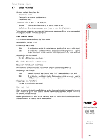 Manual de programação
CNC 8055
CNC 8055i
EIXOS
E
SISTEMAS
DE
COORDENADAS
3.
MODELO ·T·
SOFT: V02.2X
·49·
Eixos
rotativos
3.7 Eixos rotativos
Os eixos rotativos disponíveis são:
Eixo rotativo normal.
Eixo rotativo de somente posicionamento.
Eixo rotativo hirth.
Além disso, cada um deles se sub-divide em:
Rollover Quando a sua visualização se realiza entre 0º e 360º.
No Rollover Quando a visualização pode efetuar-se entre -99999º e 99999º.
Todos eles se programam em graus, por isso que as suas cotas não se verão afetadas pela
mudança de unidades milímetros/polegadas.
Eixos rotativos normais
São aqueles que pode interpolar com eixos lineais.
Deslocamento: Em G00 e G01
Programação eixo Rollover.
G90 O sinal indica o sentido de rotação e a cota, a posição final (entre 0 e 359.9999).
G91 O sinal indica o sentido de rotação. Se o deslocamento programado é superior
a 360°, o eixo dará mais de uma volta antes de posicionar-se no ponto desejado.
Programação eixo No Rollover.
Em G90 e G91 como um eixo linear.
Eixo rotativo de somente posicionamento
Não podem interpolar com eixos lineais.
Deslocamento: Sempre em G00 e não admitem compensação de raio (G41, G42).
Programação eixo Rollover.
G90 Sempre positivo e pelo caminho mais curto. Cota final entre 0 e 359.9999
G91 O sinal indica o sentido de rotação. Se o deslocamento programado é superior
a 360°, o eixo dará mais de uma volta antes de posicionar-se no ponto desejado.
Programação eixo No Rollover.
Em G90 e G91 como um eixo linear.
Eixo rotativo hirth
O seu funcionamento e programação é similar ao dos eixos rotativos de somente posicionamento,
com a ressalva de que os eixos rotativos hirth não admitem cifras decimais, devendo selecionar-
se somente posições inteiras.
O CNC permite possuir mais de um eixo hirth mas não admite deslocamentos nos quais
intervenham mais de um eixo hirth ao mesmo tempo.
 