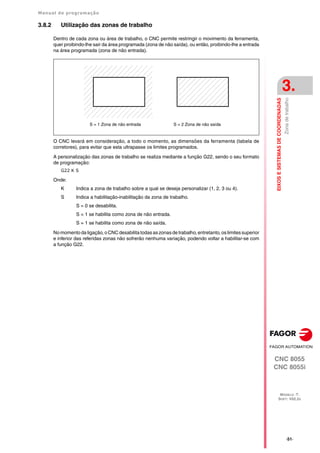 Manual de programação
CNC 8055
CNC 8055i
EIXOS
E
SISTEMAS
DE
COORDENADAS
3.
MODELO ·T·
SOFT: V02.2X
·51·
Zona
de
trabalho
3.8.2 Utilização das zonas de trabalho
Dentro de cada zona ou área de trabalho, o CNC permite restringir o movimento da ferramenta,
quer proibindo-lhe sair da área programada (zona de não saída), ou então, proibindo-lhe a entrada
na área programada (zona de não entrada).
O CNC levará em consideração, a todo o momento, as dimensões da ferramenta (tabela de
corretores), para evitar que esta ultrapasse os limites programados.
A personalização das zonas de trabalho se realiza mediante a função G22, sendo o seu formato
de programação:
G22 K S
Onde:
K Indica a zona de trabalho sobre a qual se deseja personalizar (1, 2, 3 ou 4).
S Indica a habilitação-inabilitação da zona de trabalho.
S = 0 se desabilita.
S = 1 se habilita como zona de não entrada.
S = 1 se habilita como zona de não saída.
No momento da ligação, o CNC desabilita todas as zonas de trabalho, entretanto, os limites superior
e inferior das referidas zonas não sofrerão nenhuma variação, podendo voltar a habilitar-se com
a função G22.
S = 1 Zona de não entrada S = 2 Zona de não saída
 