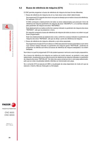 ·54·
Manual de programação
CNC 8055
CNC 8055i
4.
SISTEMAS
DE
REFERÊNCIA
MODELO ·T·
SOFT: V02.2X
Busca
de
referência
de
máquina
(G74)
4.2 Busca de referência de máquina (G74)
O CNC permite programar a busca de referência de máquina de duas formas diferentes:
• Busca de referência de máquina de um ou mais eixos numa ordem determinado.
Se programará G74 seguido dos eixos nos quais se deseja que se realize a busca de referência.
Por exemplo: G74 X Z.
O CNC começará o deslocamento de todos os eixos selecionados que possuam micro de
referência de máquina (parâmetro de máquina de eixos "DECINPUT"), e no sentido indicado
pelo parâmetro de máquina de eixos "REFDIREC".
Este deslocamento se realiza conforme o avanço indicado no parâmetro de máquina dos eixos
"REFEED1", até que se pressione o micro.
Em seguida começará a busca de referência de máquina de todos os eixos e na ordem na qual
foram programados.
Este novo deslocamento se realizará eixo a eixo, conforme o avanço indicado no parâmetro de
máquina dos eixos "REFEED2", até que se atinja o ponto de referência de máquina.
• Busca de referência de máquina utilizando a sub-rotina associada.
Se programará a função G74sóno blocoeoCNC executará de maneira automática a sub-rotina
cujo número esteja indicado no parâmetro de máquina geral "REFPSUB", podendo-se
programar na referida sub-rotina as buscas de referência de máquina desejadas e na ordem
desejada.
Num bloco no qual foi programado G74 não poderá aparecer nenhuma outra função preparatória.
Se a busca de referência de máquina se realiza em modo manual, se perderá o zero peça
selecionado, visualizando-se as cotas do ponto de referência de máquina indicadas no parâmetro
de máquina dos eixos "REFVALUE". No resto dos casos conservar-se-á o zero peça selecionado,
pelo que as cotas visualizadas estarão referidas ao mencionado zero peça.
Se o comando G74 se executa em MDI a visualização de cotas dependerá do modo em que se
execute o mesmo, Manual, Execução ou Simulação.
 
