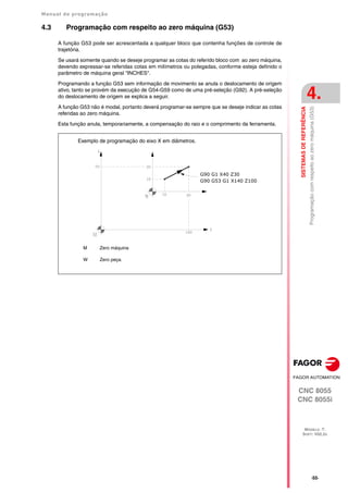 Manual de programação
CNC 8055
CNC 8055i
SISTEMAS
DE
REFERÊNCIA
4.
MODELO ·T·
SOFT: V02.2X
·55·
Programação
com
respeito
ao
zero
máquina
(G53)
4.3 Programação com respeito ao zero máquina (G53)
A função G53 pode ser acrescentada a qualquer bloco que contenha funções de controle de
trajetória.
Se usará somente quando se deseje programar as cotas do referido bloco com ao zero máquina,
devendo expressar-se referidas cotas em milímetros ou polegadas, conforme esteja definido o
parâmetro de máquina geral "INCHES".
Programando a função G53 sem informação de movimento se anula o deslocamento de origem
ativo, tanto se provém da execução de G54-G59 como de uma pré-seleção (G92). A pré-seleção
do deslocamento de origem se explica a seguir.
A função G53 não é modal, portanto deverá programar-se sempre que se deseje indicar as cotas
referidas ao zero máquina.
Esta função anula, temporariamente, a compensação do raio e o comprimento da ferramenta.
M Zero máquina
W Zero peça.
Exemplo de programação do eixo X em diâmetros.
G90 G1 X40 Z30
G90 G53 G1 X140 Z100
 