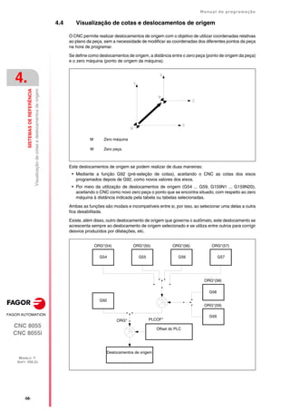 ·56·
Manual de programação
CNC 8055
CNC 8055i
4.
SISTEMAS
DE
REFERÊNCIA
MODELO ·T·
SOFT: V02.2X
Visualização
de
cotas
e
deslocamentos
de
origem
4.4 Visualização de cotas e deslocamentos de origem
O CNC permite realizar deslocamentos de origem com o objetivo de utilizar coordenadas relativas
ao plano da peça, sem a necessidade de modificar as coordenadas dos diferentes pontos da peça
na hora de programar.
Se define como deslocamentos de origem, a distância entre o zero peça (ponto de origem da peça)
e o zero máquina (ponto de origem da máquina).
Este deslocamentos de origem se podem realizar de duas maneiras:
• Mediante a função G92 (pré-seleção de cotas), aceitando o CNC as cotas dos eixos
programados depois de G92, como novos valores dos eixos.
• Por meio da utilização de deslocamentos de origem (G54 ... G59, G159N1 ... G159N20),
aceitando o CNC como novo zero peça o ponto que se encontra situado, com respeito ao zero
máquina à distância indicada pela tabela ou tabelas selecionadas.
Ambas as funções são modais e incompatíveis entre si, por isso, ao selecionar uma delas a outra
fica desabilitada.
Existe, além disso, outro deslocamento de origem que governa o autômato, este deslocamento se
acrescenta sempre ao deslocamento de origem selecionado e se utiliza entre outros para corrigir
desvios produzidos por dilatações, etc.
M Zero máquina
W Zero peça.
Deslocamentos de origem
Offset do PLC
G59
G58
G92
ORG*(59)
ORG*(58)
ORG* PLCOF*
ORG*(54) ORG*(55) ORG*(56) ORG*(57)
G54 G55 G56 G57
 