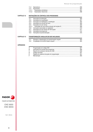 ·6·
Manual de programação
CNC 8055
CNC 8055i
SOFT: V02.2X
11.4 Operadores.................................................................................................................. 295
11.5 Expressões .................................................................................................................. 297
11.5.1 Expressões aritméticas............................................................................................ 297
11.5.2 Expressões relacionais ............................................................................................ 298
CAPÍTULO 12 INSTRUÇÕES DE CONTROLE DOS PROGRAMAS
12.1 Instruções de atribuição............................................................................................... 300
12.2 Instruções de visualização........................................................................................... 301
12.3 Instruções de habilitação e inabilitação ....................................................................... 302
12.4 Instruções de controle de fluxo.................................................................................... 303
12.5 Instruções de sub-rotinas. ........................................................................................... 305
12.5.1 Chamadas de sub-rotinas através de funções G..................................................... 309
12.6 Instruções associadas ao apalpador. .......................................................................... 310
12.7 Instruções de sub-rotinas de interrupção. ................................................................... 311
12.8 Instruções de programas. ............................................................................................ 312
12.9 Instruções de personalização ...................................................................................... 315
CAPÍTULO 13 TRANSFORMAÇÃO ANGULAR DE EIXO INCLINADO.
13.1 Ativação e desativação da transformação angular...................................................... 323
13.2 Congelação da transformação angular........................................................................ 324
APÊNDICES
A Programação em código ISO ...................................................................................... 327
B Instruções de controle dos programas ........................................................................ 329
C Resumo de variáveis internas do CNC........................................................................ 333
D Código de teclas .......................................................................................................... 341
E Páginas do sistema de ajuda em programação .......................................................... 351
F Manutenção ................................................................................................................. 355
 