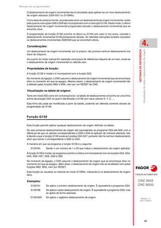 Manual de programação
CNC 8055
CNC 8055i
SISTEMAS
DE
REFERÊNCIA
4.
MODELO ·T·
SOFT: V02.2X
·61·
Visualização
de
cotas
e
deslocamentos
de
origem
O deslocamento de origem incremental não é cancelado após aplicar-se um novo deslocamento
de origem absoluto (G54-G57 ou G159Nx).
Como descrito anteriormente, só pode estar ativoum deslocamento de origem incremental, razão
pela qual as instruções G58 e G59 são incompatíveis com a instrução G158. Deste modo, o último
deslocamento de origem incremental programado cancela o deslocamento incremental que se
encontra ativo.
A programação da função G158 sozinha no bloco ou G158 com valor 0 nos eixos, cancela o
deslocamento incremental G158 previamente ativado. As referidas instruções também cancelam
os deslocamentos incrementais G58/G59 que se encontram ativos.
Considerações:
Um deslocamento de origem incremental, por si próprio, não provoca nenhum deslocamento nos
eixos da máquina.
Se a partir do modo manual for realizada uma busca de referência máquina de um eixo, anula-se
o deslocamento de origem incremental no referido eixo.
Propriedades da função:
A função G158 é modal e é incompatível com a função G53.
No momento da ligação, o CNC assume o deslocamento de origem incremental que se encontrava
ativo no momento em que se apagou. Mesmo assim, o deslocamento de origem incremental não
é afetado pelas funções M02 e M30, nem por um RESET do CNC.
Visualização na tabela de origens:
Tanto em modo ISO como em conversacional, na tabela de deslocamentos encontra-se uma linha
acima da posição G54 na qual é identificada a G158 com seus valores X, Y, Z.....
Esta linha não pode ser modificada a partir da tabela, podendo ser alterada somente através da
programação da G158.
Função G159
Esta função permite aplicar qualquer deslocamento de origem definido na tabela.
Os seis primeiros deslocamentos de origem são equivalentes ao programar G54 até G59, com a
diferença de que os valores correspondentes a G58 e G59 se aplicam de maneira absoluta. Isto
é devido a que a função G159 anula as funções G54-G57, portanto não há nenhum deslocamento
ativo que somar o correspondente a G58 ou G59.
A maneira em que se programa a função G159 é a seguinte:
G159 Nn Sendo n um número de 1 a 20 que indica o deslocamento de origem aplicado.
A função G159 é modal, se programa sozinha no bloco e é incompatível com as funções G53, G54,
G55, G56, G57, G58, G59 e G92.
No momento da ligação, o CNC assume o deslocamento de origem que se encontrava ativo no
momento em que se apagou. Além disso, o deslocamento de origem não se vê afetado nem pelas
funções M02, M03, nem por RESET.
Esta função se visualiza no historial do modo G159Nn, indicando-a no deslocamento de origem
ativo.
Exemplos:
G159 N1 Se aplica o primeiro deslocamento de origem. É equivalente a programar G54.
G159 N6 Se aplica o sexto deslocamento de origem. É equivalente a programar G59, mas
se aplica de forma absoluta.
G159 N20 Se aplica o vigésimo deslocamento de origem.
 