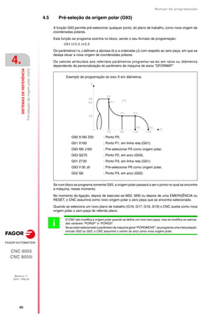 ·62·
Manual de programação
CNC 8055
CNC 8055i
4.
SISTEMAS
DE
REFERÊNCIA
MODELO ·T·
SOFT: V02.2X
Pré-seleção
da
origem
polar
(G93)
4.5 Pré-seleção da origem polar (G93)
A função G93 permite pré-selecionar qualquer ponto, do plano de trabalho, como nova origem de
coordenadas polares.
Esta função se programa sozinha no bloco, sendo o seu formato de programação:
G93 I±5.5 J±5.5
Os parâmetros I e J definem a abcissa (I) e a ordenada (J) com respeito ao zero peça, em que se
deseja situar a nova origem de coordenadas polares.
Os valores atribuídos aos referidos parâmetros programar-se-ão em raios ou diâmetros
dependendo da personalização do parâmetro de máquina de eixos "DFORMAT"
Se num bloco se programa somente G93, a origem polar passará a ser o ponto no qual se encontre
a máquina, nesse momento.
No momento da ligação, depois de executar-se M02, M30 ou depois de uma EMERGÊNCIA ou
RESET, o CNC assumirá como novo origem polar o zero peça que se encontra selecionado.
Quando se seleciona um novo plano de trabalho (G16, G17, G18, G19) o CNC aceita como nova
origem polar o zero peça de referido plano.
G90 X180 Z50 ; Ponto P0.
G01 X160 ; Ponto P1, em linha reta (G01).
G93 I90 J160 ; Pré-selecionar P5 como origem polar.
G03 Q270 ; Ponto P2, em arco (G03).
G01 Z130 ; Ponto P3, em linha reta (G01).
G93 I130 J0 ; Pré-selecionar P6 como origem polar.
G02 Q0 ; Ponto P4, em arco (G02)
Exemplo de programação do eixo X em diâmetros.
O CNC não modifica a origem polar quando se define um novo zero peça, mas se modifica os valores
das variáveis "PORGF" e "PORGS".
Seaoestarselecionadooparâmetrodemáquinageral"PORGMOVE",seprogramaumainterpolação
circular G02 ou G03, o CNC assumirá o centro do arco como nova origem polar.
i
 