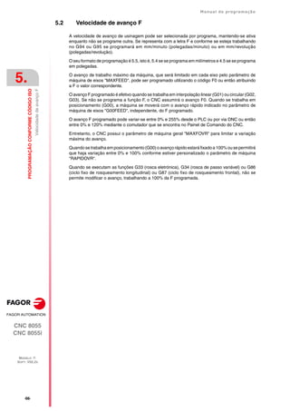 ·66·
Manual de programação
CNC 8055
CNC 8055i
5.
PROGRAMAÇÃO
CONFORME
CÓDIGO
ISO
MODELO ·T·
SOFT: V02.2X
Velocidade
de
avanço
F
5.2 Velocidade de avanço F
A velocidade de avanço de usinagem pode ser selecionada por programa, mantendo-se ativa
enquanto não se programe outra. Se representa com a letra F e conforme se esteja trabalhando
no G94 ou G95 se programará em mm/minuto (polegadas/minuto) ou em mm/revolução
(polegadas/revolução).
O seu formato de programação é 5.5, isto é, 5.4 se se programa em milímetros e 4.5 se se programa
em polegadas.
O avanço de trabalho máximo da máquina, que será limitado em cada eixo pelo parâmetro de
máquina de eixos "MAXFEED", pode ser programado utilizando o código F0 ou então atribuindo
a F o valor correspondente.
O avanço F programado é efetivo quando se trabalha em interpolação linear (G01) ou circular (G02,
G03). Se não se programa a função F, o CNC assumirá o avanço F0. Quando se trabalha em
posicionamento (G00), a máquina se moverá com o avanço rápido indicado no parâmetro de
máquina de eixos "G00FEED", independente, do F programado.
O avanço F programado pode variar-se entre 0% e 255% desde o PLC ou por via DNC ou então
entre 0% e 120% mediante o comutador que se encontra no Painel de Comando do CNC.
Entretanto, o CNC possui o parâmetro de máquina geral "MAXFOVR" para limitar a variação
máxima do avanço.
Quando se trabalha emposicionamento (G00)o avanço rápido estaráfixado a 100% ou se permitirá
que haja variação entre 0% e 100% conforme estiver personalizado o parâmetro de máquina
"RAPIDOVR".
Quando se executam as funções G33 (rosca eletrónica), G34 (rosca de passo variável) ou G86
(ciclo fixo de rosqueamento longitudinal) ou G87 (ciclo fixo de rosqueamento frontal), não se
permite modificar o avanço, trabalhando a 100% da F programada.
 