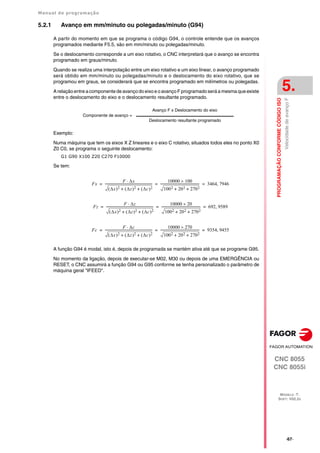 Manual de programação
CNC 8055
CNC 8055i
PROGRAMAÇÃO
CONFORME
CÓDIGO
ISO
5.
MODELO ·T·
SOFT: V02.2X
·67·
Velocidade
de
avanço
F
5.2.1 Avanço em mm/minuto ou polegadas/minuto (G94)
A partir do momento em que se programa o código G94, o controle entende que os avanços
programados mediante F5.5, são em mm/minuto ou polegadas/minuto.
Se o deslocamento corresponde a um eixo rotativo, o CNC interpretará que o avanço se encontra
programado em graus/minuto.
Quando se realiza uma interpolação entre um eixo rotativo e um eixo linear, o avanço programado
será obtido em mm/minuto ou polegadas/minuto e o deslocamento do eixo rotativo, que se
programou em graus, se considerará que se encontra programado em milímetros ou polegadas.
A relação entre a componente de avanço do eixo e o avanço F programado será a mesma que existe
entre o deslocamento do eixo e o deslocamento resultante programado.
Exemplo:
Numa máquina que tem os eixos X Z lineares e o eixo C rotativo, situados todos eles no ponto X0
Z0 C0, se programa o seguinte deslocamento:
G1 G90 X100 Z20 C270 F10000
Se tem:
A função G94 é modal, isto é, depois de programada se mantém ativa até que se programe G95.
No momento da ligação, depois de executar-se M02, M30 ou depois de uma EMERGÊNCIA ou
RESET, o CNC assumirá a função G94 ou G95 conforme se tenha personalizado o parâmetro de
máquina geral "IFEED".
Componente de avanço =
Avanço F x Deslocamento do eixo
Deslocamento resultante programado
Fx
F x

x
 2 z
 2 c
 2
+ +
----------------------------------------------------------
-
10000 100

1002 202 2702
+ +
------------------------------------------------ 3464 7946

= = =
Fz
F z

x
 2 z
 2 c
 2
+ +
----------------------------------------------------------
-
10000 20

1002 202 2702
+ +
------------------------------------------------ 692 9589

= = =
Fc
F c

x
 2 z
 2 c
 2
+ +
----------------------------------------------------------
-
10000 270

1002 202 2702
+ +
------------------------------------------------ 9354 9455

= = =
 