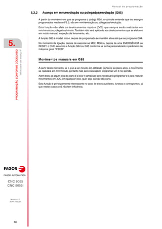 ·68·
Manual de programação
CNC 8055
CNC 8055i
5.
PROGRAMAÇÃO
CONFORME
CÓDIGO
ISO
MODELO ·T·
SOFT: V02.2X
Velocidade
de
avanço
F
5.2.2 Avanço em mm/revolução ou polegadas/revolução (G95)
A partir do momento em que se programa o código G95, o controle entende que os avanços
programados mediante F5.5, são em mm/revolução ou polegadas/revolução.
Esta função não afeta os deslocamentos rápidos (G00) que sempre serão realizados em
mm/minuto ou polegadas/minuto. Também não será aplicado aos deslocamentos que se efetuem
em modo manual, inspeção de ferramenta, etc.
A função G95 é modal, isto é, depois de programada se mantém ativa até que se programe G94.
No momento da ligação, depois de executar-se M02, M30 ou depois de uma EMERGÊNCIA ou
RESET, o CNC assumirá a função G94 ou G95 conforme se tenha personalizado o parâmetro de
máquina geral "IFEED".
Movimentos manuais em G95
A partir deste momento, se o eixo a ser movido em JOG não pertence ao plano ativo, o movimento
se realizará em mm/minuto, portanto não será necessário programar um S no spindle.
Alémdisto,se algum eixo do plano é o eixo Y, tampouco será necessário programar o S para realizar
movimentos em JOG em qualquer eixo, quer seja ou não do plano.
Esta função é principalmente interessante no caso de eixos auxiliares, lunetas e contrapontos, já
que nestes casos o S não tem influência.
 