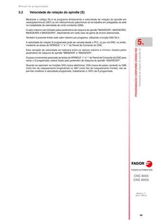 Manual de programação
CNC 8055
CNC 8055i
PROGRAMAÇÃO
CONFORME
CÓDIGO
ISO
5.
MODELO ·T·
SOFT: V02.2X
·69·
Velocidade
de
rotação
do
spindle
(S)
5.3 Velocidade de rotação do spindle (S)
Mediante o código S5.4 se programa diretamente a velocidade de rotação do spindle em
revoluções/minuto (G97) ou em metros/minuto (pés/minuto se se trabalha em polegadas) se está
na modalidade de velocidade de corte constante (G96).
O valor máximo vem limitado pelos parâmetros de máquina do spindle "MAXGEAR1, MAXGEAR2,
MAXGEAR3 e MAXGEAR4", dependendo em cada caso da gama de árvore selecionada.
Também é possível limitar este valor máximo por programa, utilizando a função G92 S5.4.
A velocidade de rotação S programada pode ser variada desde o PLC, ou por via DNC, ou então,
mediante as teclas de SPINDLE "+" e "-" do Painel de Comando do CNC.
Esta variação de velocidade se realizará entre os valores máximo e mínimo, fixados pelos
parâmetros de máquina do spindle "MINSOVR" e "MAXSOVR".
O passo incremental associado às teclas de SPINDLE "+" e "-" do Painel de Comando do CNC para
variar o S programado, estará fixado pelo parâmetro de máquina do spindle "SOVRSTEP".
Quando se executam as funções G33 (rosca eletrónica), G34 (rosca de passo variável) ou G86
(ciclo fixo de rosqueamento longitudinal) ou G87 (ciclo fixo de rosqueamento frontal), não se
permite modificar a velocidade programada, trabalhando a 100% da S programada.
 