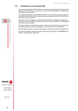 ·70·
Manual de programação
CNC 8055
CNC 8055i
5.
PROGRAMAÇÃO
CONFORME
CÓDIGO
ISO
MODELO ·T·
SOFT: V02.2X
Velocidade
de
rotação
do
spindle
(S)
5.3.1 Velocidade de corte constante (G96)
Quando se programa G96 o CNC entende que a velocidade do spindle programada mediante S5.4
se efetua em metros/minuto ou pés/minuto e o torno começa a trabalhar na modalidade de
velocidade de corte constante.
Se recomenda programar a velocidade do spindle S5.4 no mesmo bloco no qual se programa a
função G96, devendo selecionar-se a gama de spindle correspondente (M41, M42, M43, M44) no
mesmo bloco ou em um anterior.
Se no bloco no que se programa a função G96 não se programa a velocidade de spindle S5.4, o
CNC assume como velocidade de spindle a última com a que se trabalhou na modalidade de
velocidade de corte constante.
Se não se programa a velocidade do spindle e não existe nenhuma prévia ou não se encontra
selecionada a gama de spindle correspondente, o CNC mostrará o erro correspondente.
A função G96 é modal, isto é, depois de programada se mantém ativa até que se programe G97.
No momento da ligação, depois de executar-se M02, M30 ou depois de uma EMERGÊNCIA ou
RESET, o CNC assumirá o código G97.
 