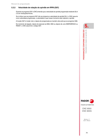 Manual de programação
CNC 8055
CNC 8055i
PROGRAMAÇÃO
CONFORME
CÓDIGO
ISO
5.
MODELO ·T·
SOFT: V02.2X
·71·
Velocidade
de
rotação
do
spindle
(S)
5.3.2 Velocidade de rotação do spindle em RPM (G97)
Quando se programa G97 o CNC entende que a velocidade do spindle programada mediante S5.4
o é em revoluções/minuto.
Se no bloco que se programa G97 não se programa a velocidade de spindle S5.4, o CNC assume
como velocidade programada, a velocidade à qual nesse momento está rodando o spindle.
A função G97 é modal, isto é, depois de programada se mantém ativa até que se programe G96.
No momento da ligação, depois de executar-se M02, M30 ou depois de uma EMERGÊNCIA ou
RESET, o CNC assumirá o código G97.
 