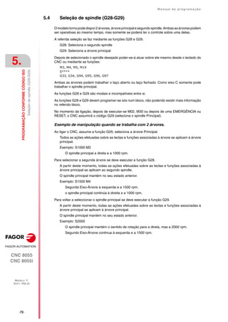 ·72·
Manual de programação
CNC 8055
CNC 8055i
5.
PROGRAMAÇÃO
CONFORME
CÓDIGO
ISO
MODELO ·T·
SOFT: V02.2X
Seleção
de
spindle
(G28-G29)
5.4 Seleção de spindle (G28-G29)
Omodelotornopodedispor2árvores,árvoreprincipalesegundospindle.Ambasasárvorespodem
ser operativas ao mesmo tempo, mas somente se poderá ter o controle sobre uma delas.
A referida seleção se faz mediante as funções G28 e G29.
G28: Seleciona o segundo spindle
G29: Seleciona a árvore principal
Depois de selecionado o spindle desejado poder-se-á atuar sobre ele mesmo desde o teclado do
CNC ou mediante as funções:
M3, M4, M5, M19
S****
G33, G34, G94, G95, G96, G97
Ambas as árvores podem trabalhar o laço aberto ou laço fechado. Como eixo C somente pode
trabalhar o spindle principal.
As funções G28 e G29 são modais e incompatíveis entre si.
As funções G28 e G29 devem programar-se sós num bloco, não podendo existir mais informação
no referido bloco.
No momento da ligação, depois de executar-se M02, M30 ou depois de uma EMERGÊNCIA ou
RESET, o CNC assumirá o código G29 (seleciona o spindle Principal).
Exemplo de manipulação quando se trabalha com 2 árvores.
Ao ligar o CNC, assume a função G29, seleciona a árvore Principal.
Todos as ações efetuadas sobre as teclas e funções associadas à árvore se aplicam à árvore
principal.
Exemplo: S1000 M3
O spindle principal a direta e a 1000 rpm.
Para selecionar a segunda árvore se deve executar a função G28.
A partir deste momento, todas as ações efetuadas sobre as teclas e funções associadas à
árvore principal se aplicam ao segundo spindle.
O spindle principal mantém no seu estado anterior.
Exemplo: S1500 M4
Segundo Eixo-Árvore à esquerda e a 1500 rpm.
o spindle principal continúa à direita e a 1000 rpm.
Para voltar a seleccionar o spindle principal se deve executar a função G29.
A partir deste momento, todas as ações efetuadas sobre as teclas e funções associadas à
árvore principal se aplicam à árvore principal.
O spindle principal mantém no seu estado anterior.
Exemplo: S2000
O spindle principal mantém o sentido de rotação para a direta, mas a 2000 rpm.
Segundo Eixo-Árvore continua à esquerda e a 1500 rpm.
 