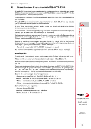 Manual de programação
CNC 8055
CNC 8055i
PROGRAMAÇÃO
CONFORME
CÓDIGO
ISO
5.
MODELO ·T·
SOFT: V02.2X
·73·
Sincronização
de
árvores
principais
(G30,
G77S,
G78S)
5.5 Sincronização de árvores principais (G30, G77S, G78S)
A função G77S permite sincronizar as árvores (principal e segunda) em velocidade, e a função
G78S anular a sincronização. Programar sempre G77S e G78S já que as funções G77, G78 são
para acoplamento e desacoplamento de eixos.
Quandoestãoasárvoressincronizadasemvelocidade,asegundaárvorerodaàmesmavelocidade
que a principal.
A função G77S pode executar-se em qualquer momento, laço aberto (M3, M4) ou laço fechado
(M19), inclusive as árvores podem ter gamas diferentes.
A saída geral "SYNSPEED (M5560)" estará a nível alto sempre que as árvores estejam
sincronizadas (mesma velocidade).
Quando se anula a sincronização (G78S) a segunda árvore recupera a velocidade e estado prévios
(M3, M4, M5, M19) e a árvore principal continua no estado atual.
Se durante a sincronização se programa um Ssuperior à máxima permitida,o CNC aplica a máxima
permitida em sincronização. Quando se anula a sincronização, já não existe limite e a árvore
principal aceitará a velocidade programada.
Estando as árvores sincronizadas em velocidade, função G77S ativa, a função G30 permite
sincronizarasárvoresemposiçãoefixarumadefasagementreeles,deformaqueasegundaárvore
deve seguir o spindle principal mantendo a referida defasagem.
Formato de programação: G30 D ±359.9999 (defasagem em graus)
Por exemplo, com G30 D90 a segunda árvore rodará retrasada 90º em relação à principal.
Considerações:
Antes de ativar a sincronização se deve procurar o ponto de referência Io de ambas as árvores.
Não se permite sincronizar spindles se está selecionado o plano XC ou ZC (eixo C).
Para sincronizar as árvores na posição (G30), primeiro devem estar sincronizadas na velocidade
(G77S).
Para sincronizar dois spindles principais, devem estar ativas os sinais SERVOSON e SERVOSO2.
Se a sincronização de spindles estiver ativa, serão atendidos apenas os sinais do spindle principal,
PLCCNTL, SPDLINH, SPDLREV, etc. Da mesma forma, se desejar realizar um rosqueamento,
somente a contagem e o sinal do principal serão levados em consideração.
Estando ativa a sincronização das árvores permite-se:
• Executar as funções G94, G95, G96, G97, M3, M4, M5, M19 S***.
• Mudar a velocidade de rotação do spindle, desde CNC, PLC o CNC (S).
• Mudar o override do spindle, desde DNC, PLC, CNC ou teclado.
• Mudar o limite da velocidade do spindle, desde DNC, PLC o CNC (G92 S).
Da mesma maneira, não se permite:
• Comutar árvores G28, G29.
• Efectuar cambios de gama M41, M42, M43, M44.
• Definir plano XC ou ZC em modo eixo C.
 