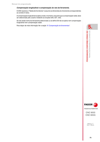 Manual de programação
CNC 8055
CNC 8055i
PROGRAMAÇÃO
CONFORME
CÓDIGO
ISO
5.
MODELO ·T·
SOFT: V02.2X
·75·
Número
da
ferramenta
(T)
e
corretor
(D)
Compensação longitudinal e compensação do raio da ferramenta.
O CNC examina a "Tabela de Corretores" e assume as dimensões da ferramenta correspondentes
ao corretor D ativo.
Acompensação longitudinalseaplica atodoo momento,enquantoqueacompensação radial,deve
ser selecionada pelo usuário mediante as funções G40, G41, G42.
Se não existe nenhuma ferramenta selecionada ou se define D0 não se aplica nem compensação
longitudinal nem compensação radial.
Para dispor de mais informação Ver a seção "8 Compensação de ferramentas".
 