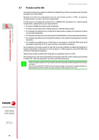 ·76·
Manual de programação
CNC 8055
CNC 8055i
5.
PROGRAMAÇÃO
CONFORME
CÓDIGO
ISO
MODELO ·T·
SOFT: V02.2X
Função
auxiliar
(M)
5.7 Função auxiliar (M)
As funções auxiliares se programam mediante o código M4, permitindo-se programar até 7 funções
auxiliares num mesmo bloco.
Quando num bloco foi programado mais de uma função auxiliar, o CNC as executa,
correlativamente, na ordem que foram programadas.
O CNC possui uma tabela de funções M com "NMISCFUN" (parâmetro de máquina geral)
componentes, especificando-se por cada elemento:
• O número (0-9999) da função auxiliar M definida.
• O número da sub-rotina que se deseja associar à referida função auxiliar.
• Um indicador que determina se a função M se efetua antes ou depois do movimento do bloco
no qual está programada.
• Um indicador que determina se a execução da função M detém ou não a preparação dos blocos.
• Um indicador que determina se a função M se efetua ou não, depois da execução da sub-rotina
associada.
• Um indicador que determina se o CNC deve ou não esperar o sinal AUX END (sinal de M
executada, proveniente do PLC), para continuar a execução do programa.
Se ao executar uma função auxiliar M, esta não se encontra definida na tabela de funções M, a
função programada se executará no inicio do bloco e o CNC esperará o sinal AUX END para
continuar a execução do programa.
Algumas das funções auxiliares têm atribuídas um significado interno no CNC.
Se ao executar-se a sub-rotina associada de uma função auxiliar "M", existir um bloco que contenha
o mesmo "M", este será executado, mas não a sub-rotina associada.
Todas as funções auxiliares "M" que tenham sub-rotina associada, deverão programar-se sozinhas
num bloco.
No caso das funções M41 até M44 com sub-rotina associada, o S que gera a mudança de gama se
deve programar sozinho no bloco. Em caso contrário o CNC mostrará o erro 1031.
i
 