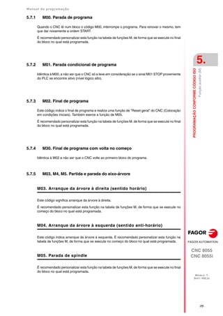 Manual de programação
CNC 8055
CNC 8055i
PROGRAMAÇÃO
CONFORME
CÓDIGO
ISO
5.
MODELO ·T·
SOFT: V02.2X
·77·
Função
auxiliar
(M)
5.7.1 M00. Parada de programa
Quando o CNC lê num bloco o código M00, interrompe o programa. Para renovar o mesmo, tem
que dar novamente a ordem START.
É recomendado personalizar esta função na tabela de funções M, de forma que se execute no final
do bloco no qual está programada.
5.7.2 M01. Parada condicional de programa
Idêntica à M00, a não ser que o CNC só a leve em consideração se o sinal M01 STOP proveniente
do PLC se encontre ativo (nível lógico alto).
5.7.3 M02. Final de programa
Este código indica o final de programa e realiza uma função de "Reset geral" do CNC (Colocação
em condições iniciais). Também exerce a função de M05.
É recomendado personalizar esta função na tabela de funções M, de forma que se execute no final
do bloco no qual está programada.
5.7.4 M30. Final de programa com volta no começo
Idêntica à M02 a não ser que o CNC volte ao primeiro bloco do programa.
5.7.5 M03, M4, M5. Partida e parada do eixo-árvore
M03. Arranque da árvore à direita (sentido horário)
Este código significa arranque da árvore à direita.
É recomendado personalizar esta função na tabela de funções M, de forma que se execute no
começo do bloco no qual está programada.
M04. Arranque da árvore à esquerda (sentido anti-horário)
Este código indica arranque da árvore à esquerda. É recomendado personalizar esta função na
tabela de funções M, de forma que se execute no começo do bloco no qual está programada.
M05. Parada de spindle
É recomendado personalizar esta função na tabela de funções M, de forma que se execute no final
do bloco no qual está programada.
 