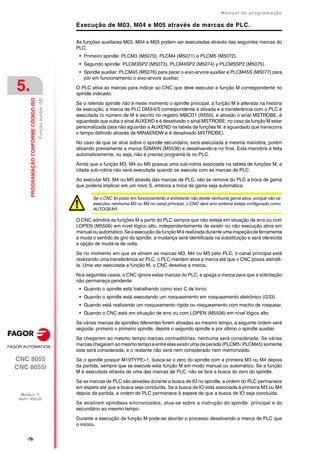 ·78·
Manual de programação
CNC 8055
CNC 8055i
5.
PROGRAMAÇÃO
CONFORME
CÓDIGO
ISO
MODELO ·T·
SOFT: V02.2X
Função
auxiliar
(M)
Execução de M03, M04 e M05 através de marcas de PLC.
As funções auxiliares M03, M04 e M05 podem ser executadas através das seguintes marcas do
PLC:
• Primeiro spindle: PLCM3 (M5070), PLCM4 (M5071) e PLCM5 (M5072).
• Segundo spindle: PLCM3SP2 (M5073), PLCM4SP2 (M5074) y PLCM5SP2 (M5075).
• Spindle auxiliar: PLCM45 (M5076) para parar o eixo-árvore auxiliar e PLCM45S (M5077) para
pôr em funcionamento o eixo-arvore auxiliar.
O PLC ativa as marcas para indicar ao CNC que deve executar a função M correspondente no
spindle indicado.
Se o referido spindle não é neste momento o spindle principal, a função M é alterada na história
da execução, a marca de PLC DM3/4/5 correspondente é ativada e a transferência com o PLC é
executada (o número de M é escrito no registro MBCD1 (R550), é ativado o sinal MSTROBE, é
aguardado que suba o sinal AUXEND e é desativado o sinal MSTROBE; no caso da função M estar
personalizada para não aguardar a AUXEND na tabela de funções M, é aguardado que transcorra
o tempo definido através de MINAENDW e é desativado MSTROBE).
No caso de que se atue sobre o spindle secundário, será executada a mesma manobra, porém
ativando previamente a marca S2MAIN (M5536) e desativando-a no final. Esta manobra é feita
automaticamente, ou seja, não é preciso programá-la no PLC.
Ainda que a função M3, M4 ou M5 possua uma sub-rotina associada na tabela de funções M, a
citada sub-rotina não será executada quando se executa com as marcas de PLC.
Ao executar M3, M4 ou M5 através das marcas de PLC, não se remove do PLC a troca de gama
que poderia implicar em um novo S, embora a troca de gama seja automática.
O CNC admitirá as funções M a partir do PLC sempre que não esteja em situação de erro ou com
LOPEN (M5506) em nível lógico alto, independentemente de existir ou não execução ativa em
manual ou automático. Se a execução da função M é realizada durante uma inspeção de ferramenta
e muda o sentido de giro do spindle, a mudança será identificada na substituição e será oferecida
a opção de mudá-la de volta.
Se no momento em que se ativam as marcas M3, M4 ou M5 pelo PLC, o canal principal está
realizando uma transferência ao PLC, o PLC mantém ativa a marca até que o CNC possa atendê-
la. Uma vez executada a função M, o CNC desativa a marca.
Nos seguintes casos, o CNC ignora estas marcas do PLC, e apaga a marca para que a solicitação
não permaneça pendente:
• Quando o spindle está trabalhando como eixo C de torno.
• Quando o spindle está executando um rosqueamento em rosqueamento eletrônico (G33).
• Quando está realizando um rosqueamento rígido ou rosqueamento com macho de rosquear.
• Quando o CNC está em situação de erro ou com LOPEN (M5506) em nível lógico alto.
Se várias marcas de spindles diferentes forem ativadas ao mesmo tempo, a seguinte ordem será
seguida: primeiro o primeiro spindle, depois o segundo spindle e por último o spindle auxiliar.
Se chegarem ao mesmo tempo marcas contraditórias, nenhuma será considerada. Se várias
marcas chegaremao mesmo tempo e entre elas existiruma de parada (PLCM5 /PLCM45) somente
esta será considerada, e o restante não será nem considerado nem memorizado.
Se o spindle possuir M19TYPE=1, busca-se o zero do spindle com a primeira M3 ou M4 depois
da partida, sempre que se execute esta função M em modo manual ou automático. Se a função
M é executada através de uma das marcas de PLC, não se fará a busca do zero do spindle.
Se as marcas de PLC são ativadas durante a busca de IO no spindle, a ordem do PLC permanece
em espera até que a busca seja concluída. Se a busca de IO está associada à primeira M3 ou M4
depois da partida, a ordem do PLC permanece à espera de que a busca de IO seja concluída.
Se existirem spindless sincronizados, atua-se sobre a instrução do spindle principal e do
secundário ao mesmo tempo.
Durante a execução da função M pode-se abortar o processo desativando a marca de PLC que
o iniciou.
Se o CNC foi posto em funcionamento e entretanto não existe nenhuma gama ativa, porque não se
executou nenhuma M3 ou M4 no canal principal, o CNC dará erro embora esteja configurado como
AUTOGEAR.
 
