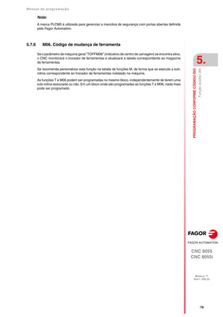 Manual de programação
CNC 8055
CNC 8055i
PROGRAMAÇÃO
CONFORME
CÓDIGO
ISO
5.
MODELO ·T·
SOFT: V02.2X
·79·
Função
auxiliar
(M)
Nota:
A marca PLCM5 é utilizada para gerenciar a manobra de segurança com portas abertas definida
pela Fagor Automation.
5.7.6 M06. Código de mudança de ferramenta
Se o parâmetro de máquina geral "TOFFM06" (indicativo de centro de usinagem) se encontra ativo,
o CNC monitorará o trocador de ferramentas e atualizará a tabela correspondente ao magazine
de ferramentas.
Se recomenda personalizar esta função na tabela de funções M, de forma que se execute a sub-
rotina correspondente ao trocador de ferramentas instalado na máquina.
As funções T e M06 podem ser programadas no mesmo bloco, independentemente de terem uma
sub-rotina associada ou não. Em um bloco onde são programadas as funções T e M06, nada mais
pode ser programado.
 