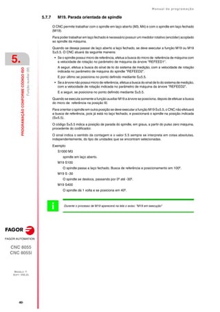 ·80·
Manual de programação
CNC 8055
CNC 8055i
5.
PROGRAMAÇÃO
CONFORME
CÓDIGO
ISO
MODELO ·T·
SOFT: V02.2X
Função
auxiliar
(M)
5.7.7 M19. Parada orientada de spindle
O CNC permite trabalhar com o spindle em laço aberto (M3, M4) e com o spindle em laço fechado
(M19).
Para poder trabalhar em laço fechado é necessário possuir um medidor rotativo (encóder) acoplado
ao spindle da máquina.
Quando se deseja passar de laço aberto a laço fechado, se deve executar a função M19 ou M19
S±5.5. O CNC atuará da seguinte maneira:
• Se o spindle possui micro de referência, efetua a busca do micro de referência de máquina com
a velocidade de rotação no parâmetro de máquina da árvore "REFEED1".
A seguir, efetua a busca do sinal de Io do sistema de medição, com a velocidade de rotação
indicada no parâmetro de máquina do spindle "REFEED2".
E por último se posiciona no ponto definido mediante S±5.5.
• Se a árvore não possui micro de referência, efetua a busca do sinal de Io do sistema de medição,
com a velocidade de rotação indicada no parâmetro de máquina da árvore "REFEED2".
E a seguir, se posiciona no ponto definido mediante S±5.5.
Quando se executa somente a função auxiliar M19 a árvore se posiciona, depois de efetuar a busca
do micro de referência na posição I0.
Para orientar o spindle em outra posição se deve executar a função M19 S±5.5, o CNC não efetuará
a busca de referência, pois já está no laço fechado, e posicionará o spindle na posição indicada
(S±5.5).
O código S±5.5 indica a posição de parada do spindle, em graus, a partir do pulso zero máquina,
procedente do codificador.
O sinal indica o sentido da contagem e o valor 5.5 sempre se interpreta em cotas absolutas,
independentemente, do tipo de unidades que se encontram selecionadas.
Exemplo:
S1000 M3
spindle em laço aberto.
M19 S100
O spindle passa a laço fechado. Busca de referência e posicionamento em 100º.
M19 S -30
O spindle se desloca, passando por 0º até -30º.
M19 S400
O spindle dá 1 volta e se posiciona em 40º.
Durante o processo de M19 aparecerá na tela o aviso: "M19 em execução"
i
 
