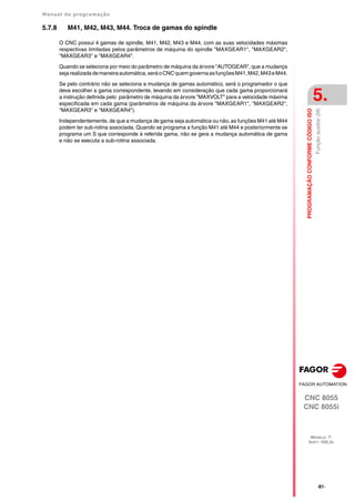 Manual de programação
CNC 8055
CNC 8055i
PROGRAMAÇÃO
CONFORME
CÓDIGO
ISO
5.
MODELO ·T·
SOFT: V02.2X
·81·
Função
auxiliar
(M)
5.7.8 M41, M42, M43, M44. Troca de gamas do spindle
O CNC possui 4 gamas de spindle, M41, M42, M43 e M44, com as suas velocidades máximas
respectivas limitadas pelos parâmetros de máquina do spindle "MAXGEAR1", "MAXGEAR2",
"MAXGEAR3" e "MAXGEAR4".
Quando se seleciona por meio do parâmetro de máquina da árvore "AUTOGEAR", que a mudança
sejarealizadademaneiraautomática,seráoCNCquemgovernaasfunçõesM41,M42,M43eM44.
Se pelo contrário não se seleciona a mudança de gamas automático, será o programador o que
deva escolher a gama correspondente, levando em consideração que cada gama proporcionará
a instrução definida pelo parâmetro de máquina da árvore "MAXVOLT" para a velocidade máxima
especificada em cada gama (parâmetros de máquina da árvore "MAXGEAR1", "MAXGEAR2",
"MAXGEAR3" e "MAXGEAR4").
Independentemente, de que a mudança de gama seja automática ou não, as funções M41 até M44
podem ter sub-rotina associada. Quando se programa a função M41 até M44 e posteriormente se
programa um S que corresponde à referida gama, não se gera a mudança automática de gama
e não se executa a sub-rotina associada.
 