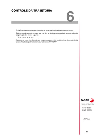 CNC 8055
CNC 8055i
MODELO ·T·
SOFT: V02.2X
6
·83·
CONTROLE DA TRAJETÓRIA
O CNC permite programar deslocamentos de um só eixo ou de vários ao mesmo tempo.
Se programarão somente os eixos que intervêm no deslocamento desejado, sendo a ordem de
programação dos eixos o seguinte:
X, Y, Z, U, V, W, A, B, C
As cotas de cada eixo deverão ser programadas em raios ou diâmetros, dependendo da
personalização do parâmetro de máquina de eixos "DFORMAT".
 
