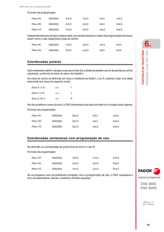 Manual de programação
CNC 8055
CNC 8055i
CONTROLE
DA
TRAJETÓRIA
6.
MODELO ·T·
SOFT: V02.2X
·87·
Interpolação
circular
(G02,
G03)
Formato de programação:
Independentemente do plano selecionado, se manterá sempre a ordem de programação dos eixos,
assim como a das respectivas cotas do centro.
Coordenadas polares
Será necessário definir o ângulo a ser percorrido Q e a distância desde o ponto de partida ao centro
(opcional), conforme os eixos do plano de trabalho.
As cotas do centro se definirão em raios e mediante as letras I, J ou K, estando cada uma delas
associada aos eixos do seguinte modo:
Se não se define o centro do arco, o CNC interpretará que este coincide com a origem polar vigente.
Formato de programação:
Coordenadas cartesianas com programação de raio
Se definirão as coordenadas do ponto final do arco e o raio R.
Formato de programação:
Se se programa uma circunferência completa, com a programação de raio, o CNC visualizará o
erro correspondente, devido a existirem infinitas soluções.
Plano XY: G02(G03) X±5.5 Y±5.5 I±6.5 J±6.5
Plano ZX: G02(G03) X±5.5 Z±5.5 I±6.5 K±6.5
Plano YZ: G02(G03) Y±5.5 Z±5.5 J±6.5 K±6.5
Plano AY: G02(G03) Y±5.5 A±5.5 J±6.5 I±6.5
Plano XU: G02(G03) X±5.5 U±5.5 I±6.5 I±6.5
Eixos X, U, A ==> I
Eixos Y, V, B ==> J
Eixos Z, W, C ==> K
Plano XY: G02(G03) Q±5.5 I±6.5 J±6.5
Plano ZX: G02(G03) Q±5.5 I±6.5 K±6.5
Plano YZ: G02(G03) Q±5.5 J±6.5 K±6.5
Plano XY: G02(G03) X±5.5 Y±5.5 R±6.5
Plano ZX: G02(G03) X±5.5 Z±5.5 R±6.5
Plano YZ: G02(G03) Y±5.5 Z±5.5 R±6.5
 
