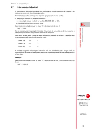 Manual de programação
CNC 8055
CNC 8055i
CONTROLE
DA
TRAJETÓRIA
6.
MODELO ·T·
SOFT: V02.2X
·93·
Interpolação
helicoidal
6.7 Interpolação helicoidal
A interpolação helicoidal consta de uma interpolação circular no plano de trabalho e do
deslocamento do resto dos eixos programados.
Normalmente se utiliza em máquinas especiais que possuam um eixo auxiliar.
A interpolação helicoidal se programa num bloco.
• A interpolação circular mediante as funções G02, G03, G08 ou G09.
• O deslocamento do outro ou outros eixos.
Exemplo de interpolação circular no plano YZ e deslocamento do eixo X:
G02 Y Z J K X
Se se deseja que a interpolação helicoidal efetue mais de uma volta, se deve programar a
interpolação circular e o deslocamento linear de um único eixo.
Além disso, se deve definir o passo de hélice (formato 5.5) mediante as letras I, J, K, estando cada
uma delas associada aos eixos do seguinte modo:
É permitido programar interpolações helicoidais com look ahead ativo (G51). Graças a isto, os
programas de CAD/CAM em que aparece este tipo de trajetórias, poderão ser executados com look
ahead ativo.
Exemplo:
Exemplo de interpolação circular no plano YZ e deslocamento do eixo X com passo de hélice de
5 mm:
G02 Y Z J K X I5
Eixos X, U, A ==> I
Eixos Y, V, B ==> J
Eixos Z, W, C ==> K
 