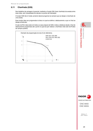 Manual de programação
CNC 8055
CNC 8055i
CONTROLE
DA
TRAJETÓRIA
6.
MODELO ·T·
SOFT: V02.2X
·97·
Chanfrado
(G39)
6.11 Chanfrado (G39)
Nos trabalhos de usinagem é possível, mediante a função G39, fazer chanfrado de arestas entre
duas retas, sem necessidade de calcular os pontos de interseção.
A função G39 não é modal, portanto deverá programar-se sempre que se deseje o chanfrado de
uma aresta.
Esta função deve ser programada no bloco no qual se define o deslocamento e que no final se
deseja arredondar.
O valor de R5.5 deve estar em todos os casos depois de G39 e indica a distância desde o final de
deslocamento programado até o ponto no qual se quer realizar o chanfrado. Este valor de R deve
ser sempre positivo.
G90 G01 X20 Z80
G01 G39 R10 X80 Z60
X100 Z10
Exemplo de programação do eixo X em diâmetros.
 