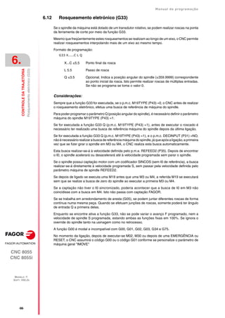 ·98·
Manual de programação
CNC 8055
CNC 8055i
6.
CONTROLE
DA
TRAJETÓRIA
MODELO ·T·
SOFT: V02.2X
Rosqueamento
eletrónico
(G33)
6.12 Rosqueamento eletrónico (G33)
Se o spindle da máquina está dotado de um transdutor rotativo, se podem realizar roscas na ponta
da ferramenta de corte por meio da função G33.
Mesmo que freqüentemente estes rosqueamentos se realizam ao longo de um eixo, o CNC permite
realizar rosqueamentos interpolando mais de um eixo ao mesmo tempo.
Formato de programação:
G33 X.....C L Q
Considerações:
Sempre que a função G33 for executada, se o p.m.c. M19TYPE (P43) =0, o CNC antes de realizar
o rosqueamento eletrônico, efetua uma busca de referência de máquina do spindle.
Para poder programar o parâmetro Q (posição angular do spindle), é necessário definir o parâmetro
máquina do spindle M19TYPE (P43) =1.
Se for executada a função G33 Q (p.m.c. M19TYPE (P43) =1), antes de executar o roscado é
necessário ter realizado uma busca de referência máquina do spindle depois da última ligação.
Se for executada a função G33 Q (p.m.c. M19TYPE (P43) =1), e o p.m.c. DECINPUT (P31) =NO,
nãoénecessáriorealizarabuscadereferênciamáquinadospindle,jáqueapósaligação,aprimeira
vez que se fizer girar o spindle em M3 ou M4, o CNC realiza esta busca automaticamente.
Esta busca realizar-se-á à velocidade definida pelo p.m.e. REFEED2 (P35). Depois de encontrar
o I0, o spindle acelerará ou desacelerará até à velocidade programada sem parar o spindle.
Se o spindle possui captação motor com um codificador SINCOS (sem I0 de referência), a busca
realizar-se-á diretamente à velocidade programada S, sem passar pela velocidade definida pelo
parâmetro máquina de spindle REFEED2.
Se depois de ligado se executa uma M19 antes que uma M3 ou M4, a referida M19 se executará
sem que se realize a busca de zero do spindle ao executar a primeira M3 ou M4.
Se a captação não tiver o I0 sincronizado, poderia acontecer que a busca de I0 em M3 não
coincidisse com a busca em M4. Isto não passa com captação FAGOR.
Se se trabalha em arredondamento de aresta (G05), se podem juntar diferentes roscas de forma
contínua numa mesma peça. Quando se efetuam junções de roscas, somente poderá ter ângulo
de entrada Q a primeira delas.
Enquanto se encontre ativa a função G33, não se pode variar o avanço F programado, nem a
velocidade de spindle S programada, estando ambas as funções fixas em 100%. Se ignora o
override do spindle tanto na usinagem como no retrocesso.
A função G00 é modal e incompatível com G00, G01, G02, G03, G34 e G75.
No momento da ligação, depois de executar-se M02, M30 ou depois de uma EMERGÊNCIA ou
RESET, o CNC assumirá o código G00 ou o código G01 conforme se personalize o parâmetro de
máquina geral "IMOVE"
X...C ±5.5 Ponto final da rosca
L 5.5 Passo de rosca
Q ±3.5 Opcional. Indica a posição angular do spindle (±359.9999) correspondente
ao ponto inicial da rosca. Isto permite realizar roscas de múltiplas entradas.
Se não se programa se toma o valor 0.
 